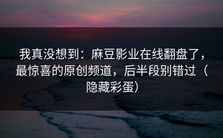 我真没想到：麻豆影业在线翻盘了，最惊喜的原创频道，后半段别错过（隐藏彩蛋）