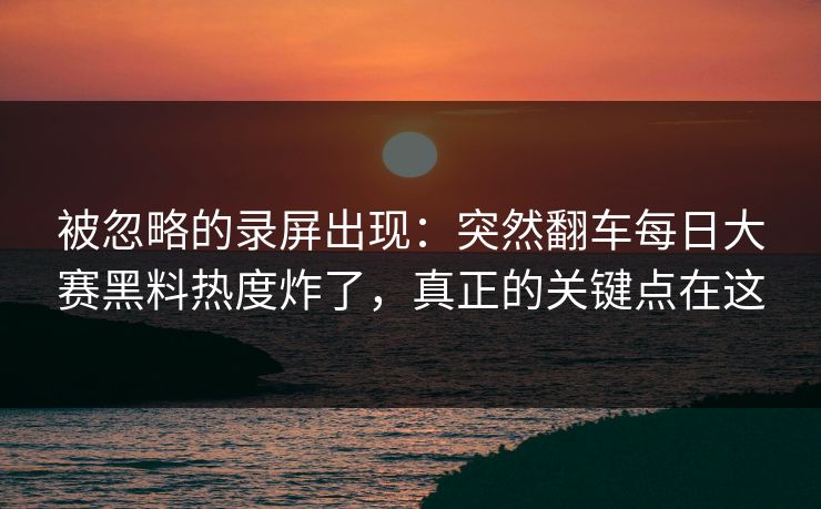 被忽略的录屏出现：突然翻车每日大赛黑料热度炸了，真正的关键点在这