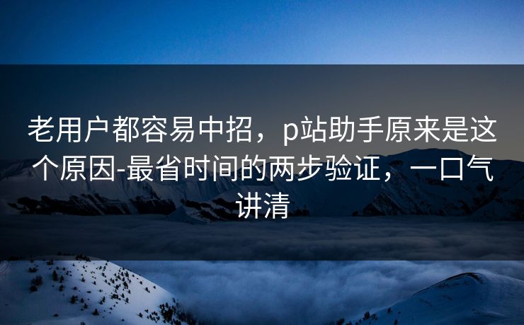 老用户都容易中招，p站助手原来是这个原因-最省时间的两步验证，一口气讲清