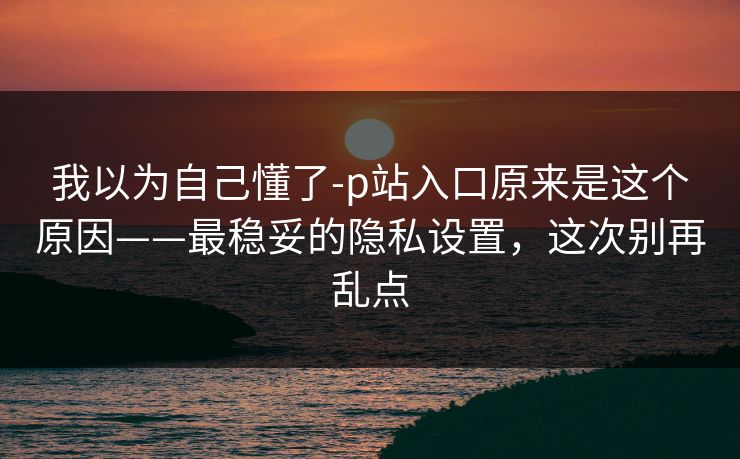 我以为自己懂了-p站入口原来是这个原因——最稳妥的隐私设置，这次别再乱点