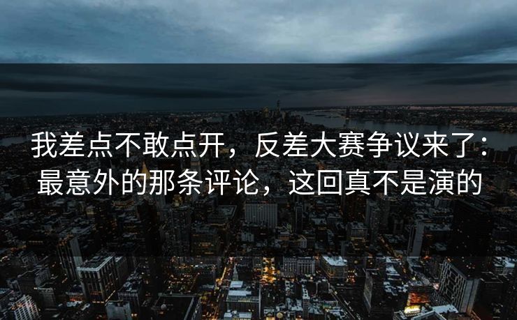 我差点不敢点开，反差大赛争议来了：最意外的那条评论，这回真不是演的