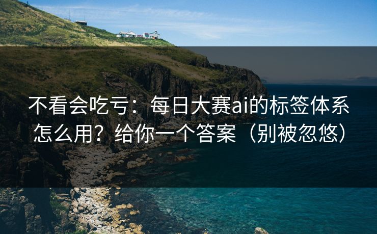 不看会吃亏：每日大赛ai的标签体系怎么用？给你一个答案（别被忽悠）