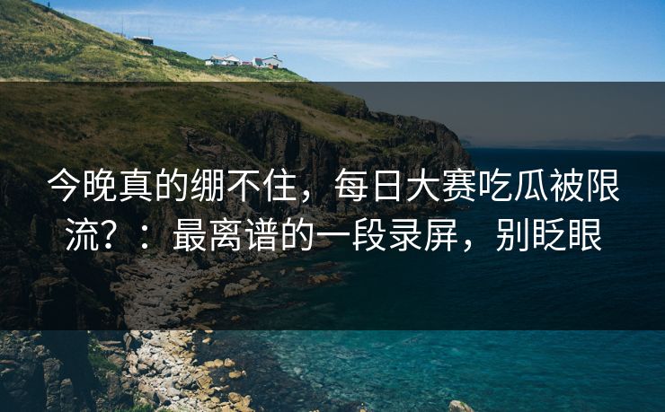 今晚真的绷不住，每日大赛吃瓜被限流？：最离谱的一段录屏，别眨眼