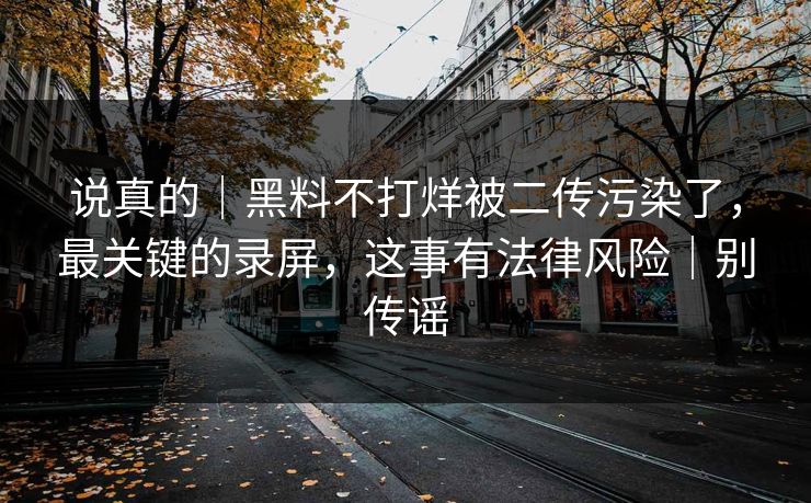 说真的｜黑料不打烊被二传污染了，最关键的录屏，这事有法律风险｜别传谣