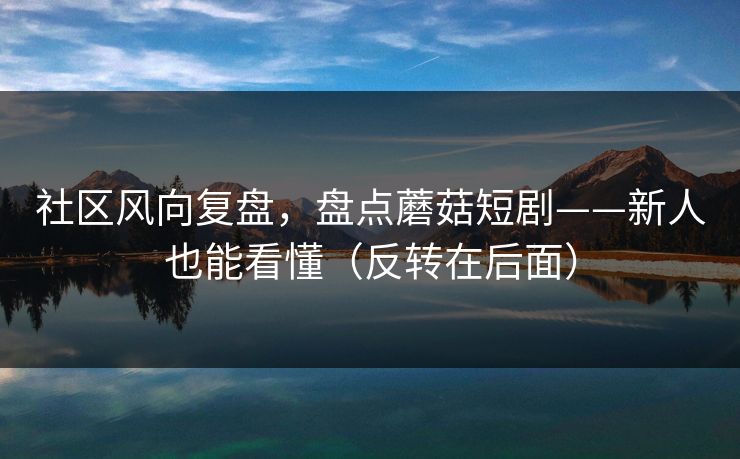 社区风向复盘，盘点蘑菇短剧——新人也能看懂（反转在后面）