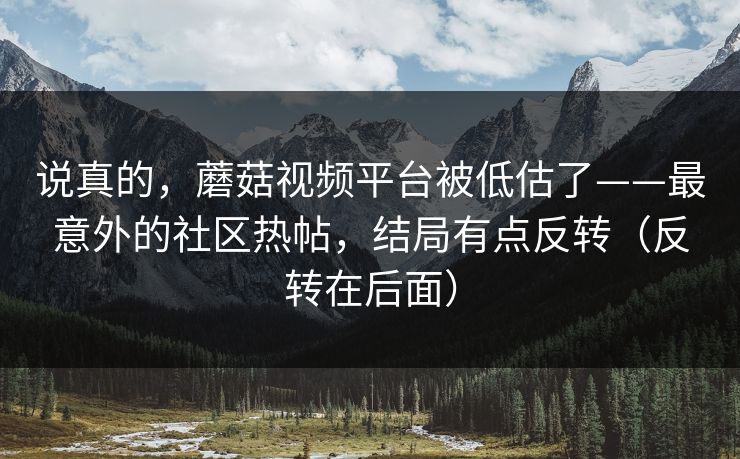 说真的，蘑菇视频平台被低估了——最意外的社区热帖，结局有点反转（反转在后面）