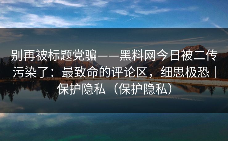 别再被标题党骗——黑料网今日被二传污染了：最致命的评论区，细思极恐｜保护隐私（保护隐私）