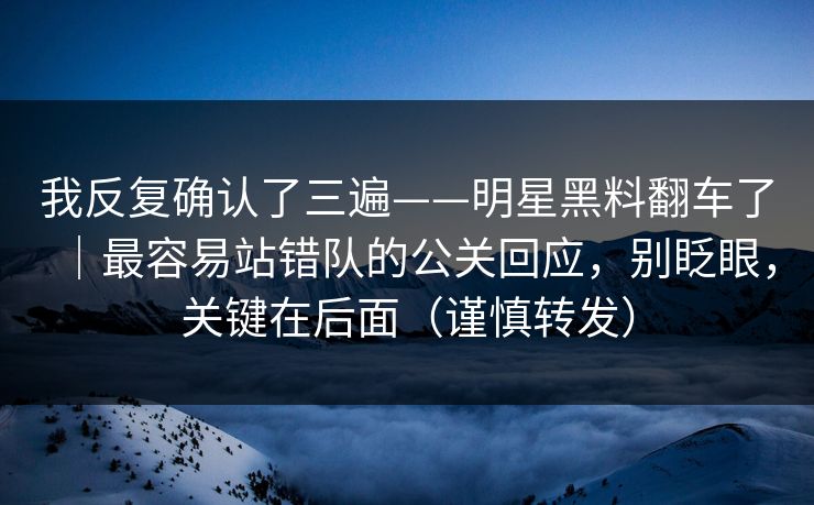 我反复确认了三遍——明星黑料翻车了｜最容易站错队的公关回应，别眨眼，关键在后面（谨慎转发）