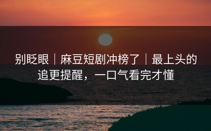 别眨眼｜麻豆短剧冲榜了｜最上头的追更提醒，一口气看完才懂