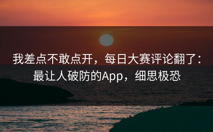 我差点不敢点开，每日大赛评论翻了：最让人破防的App，细思极恐