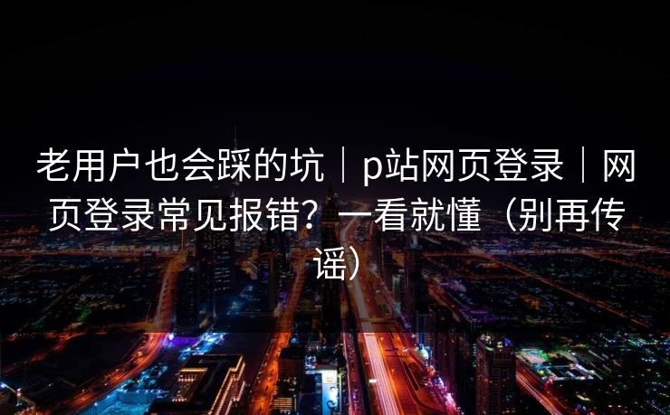 老用户也会踩的坑｜p站网页登录｜网页登录常见报错？一看就懂（别再传谣）