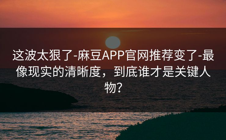 这波太狠了-麻豆APP官网推荐变了-最像现实的清晰度，到底谁才是关键人物？