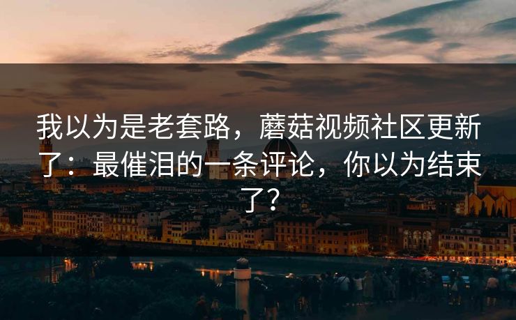 我以为是老套路，蘑菇视频社区更新了：最催泪的一条评论，你以为结束了？