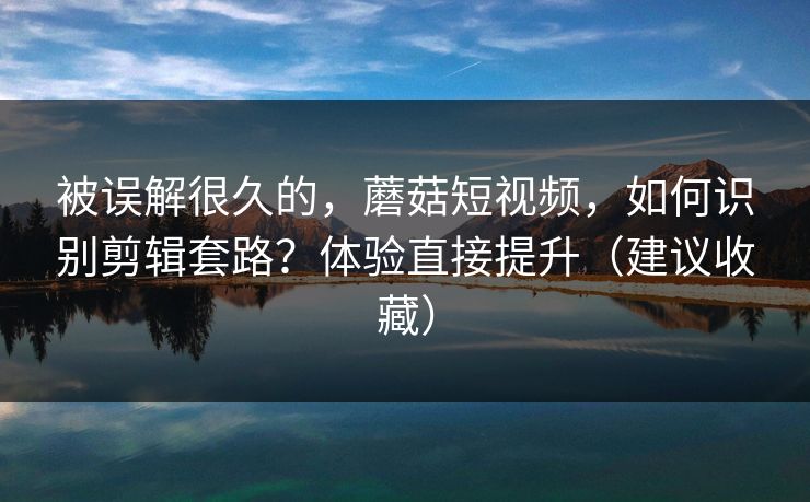 被误解很久的，蘑菇短视频，如何识别剪辑套路？体验直接提升（建议收藏）