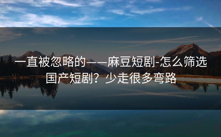 一直被忽略的——麻豆短剧-怎么筛选国产短剧？少走很多弯路