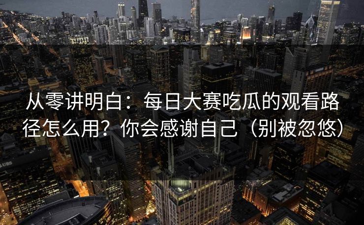 从零讲明白：每日大赛吃瓜的观看路径怎么用？你会感谢自己（别被忽悠）