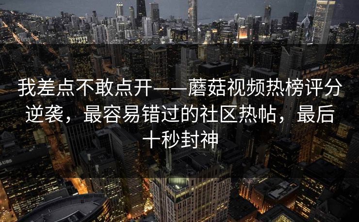 我差点不敢点开——蘑菇视频热榜评分逆袭，最容易错过的社区热帖，最后十秒封神