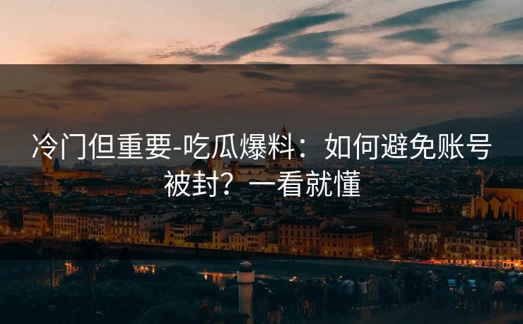 冷门但重要-吃瓜爆料：如何避免账号被封？一看就懂