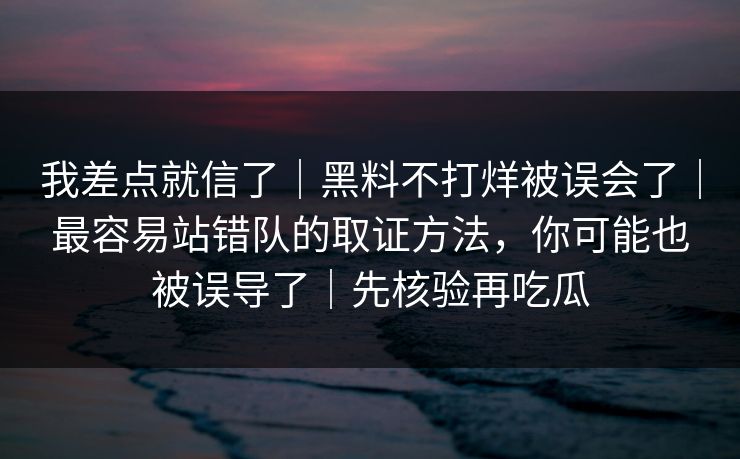我差点就信了｜黑料不打烊被误会了｜最容易站错队的取证方法，你可能也被误导了｜先核验再吃瓜