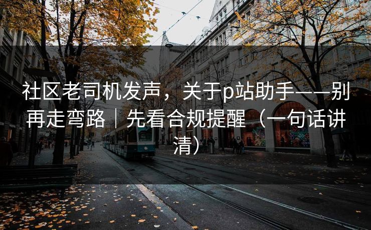 社区老司机发声，关于p站助手——别再走弯路｜先看合规提醒（一句话讲清）