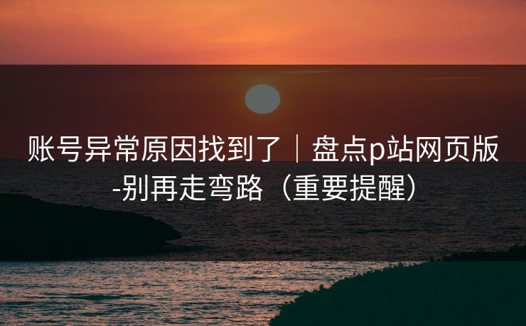 账号异常原因找到了｜盘点p站网页版-别再走弯路（重要提醒）