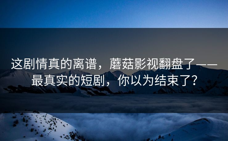这剧情真的离谱，蘑菇影视翻盘了——最真实的短剧，你以为结束了？