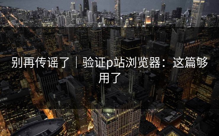 别再传谣了｜验证p站浏览器：这篇够用了