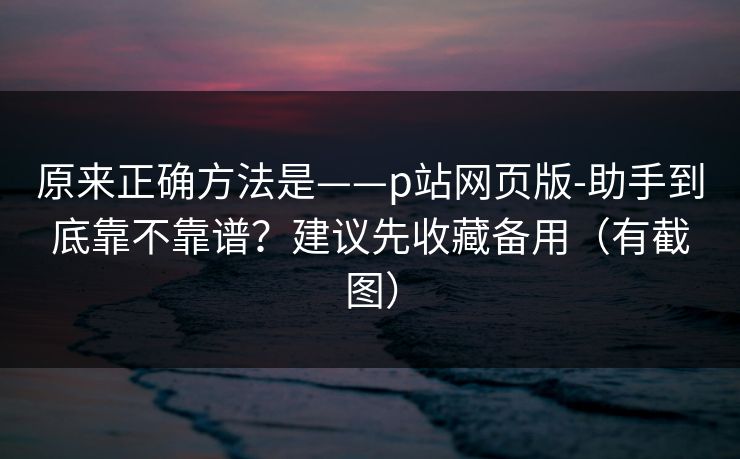 原来正确方法是——p站网页版-助手到底靠不靠谱？建议先收藏备用（有截图）