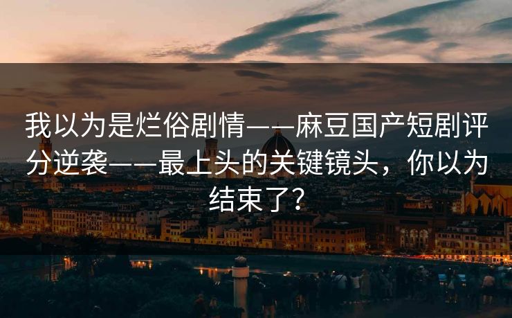 我以为是烂俗剧情——麻豆国产短剧评分逆袭——最上头的关键镜头，你以为结束了？