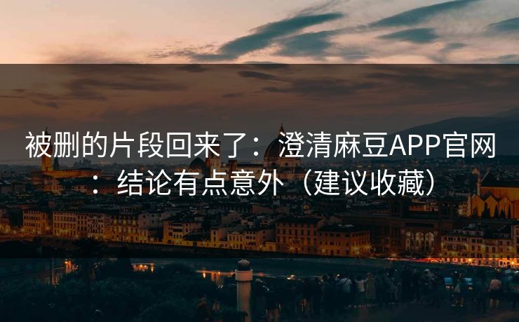 被删的片段回来了：澄清麻豆APP官网：结论有点意外（建议收藏）