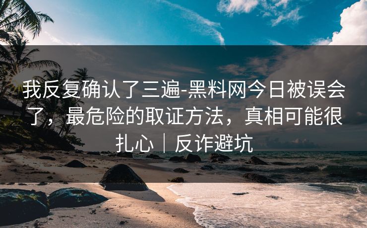我反复确认了三遍-黑料网今日被误会了，最危险的取证方法，真相可能很扎心｜反诈避坑