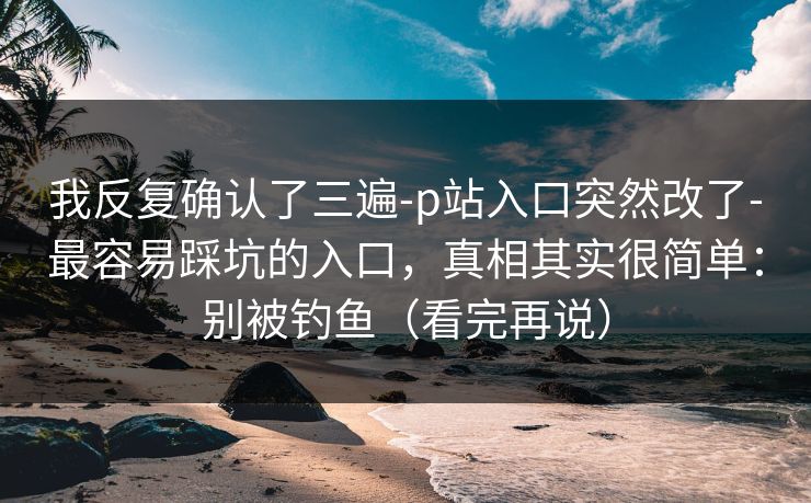 我反复确认了三遍-p站入口突然改了-最容易踩坑的入口，真相其实很简单：别被钓鱼（看完再说）