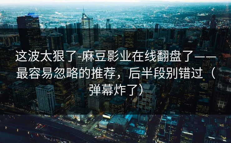 这波太狠了-麻豆影业在线翻盘了——最容易忽略的推荐，后半段别错过（弹幕炸了）