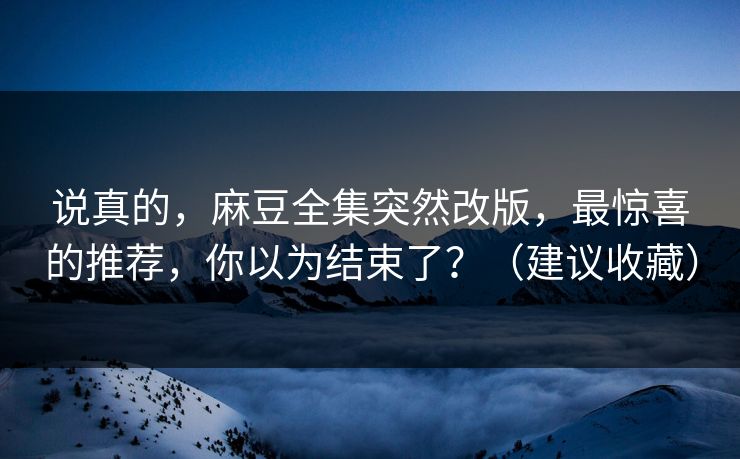 说真的，麻豆全集突然改版，最惊喜的推荐，你以为结束了？（建议收藏）