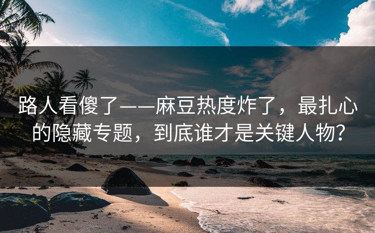 路人看傻了——麻豆热度炸了，最扎心的隐藏专题，到底谁才是关键人物？