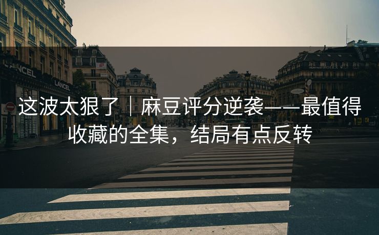 这波太狠了｜麻豆评分逆袭——最值得收藏的全集，结局有点反转
