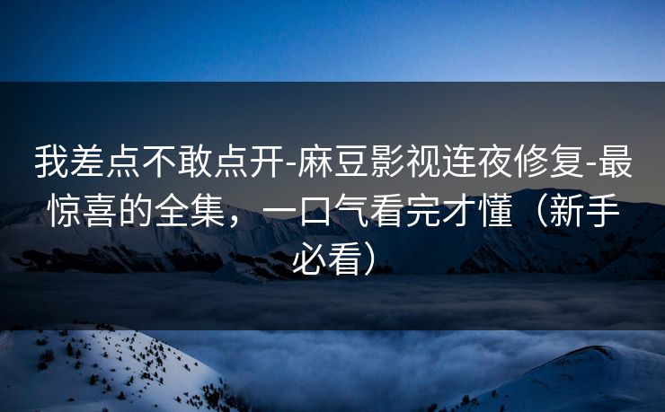 我差点不敢点开-麻豆影视连夜修复-最惊喜的全集，一口气看完才懂（新手必看）