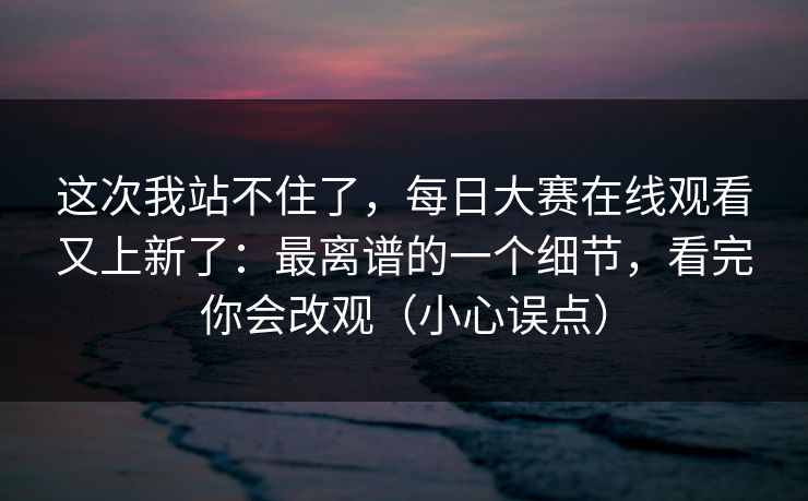 这次我站不住了，每日大赛在线观看又上新了：最离谱的一个细节，看完你会改观（小心误点）