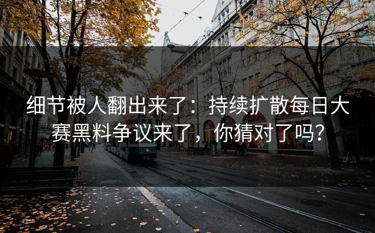 细节被人翻出来了：持续扩散每日大赛黑料争议来了，你猜对了吗？