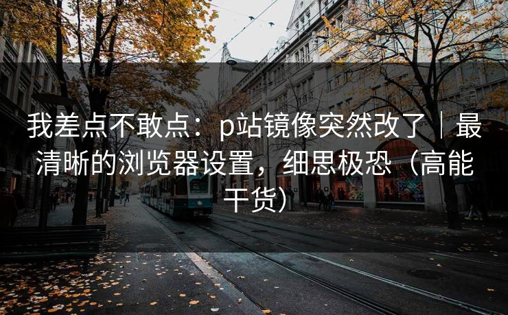 我差点不敢点：p站镜像突然改了｜最清晰的浏览器设置，细思极恐（高能干货）