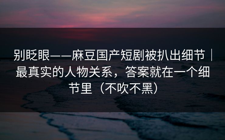 别眨眼——麻豆国产短剧被扒出细节｜最真实的人物关系，答案就在一个细节里（不吹不黑）