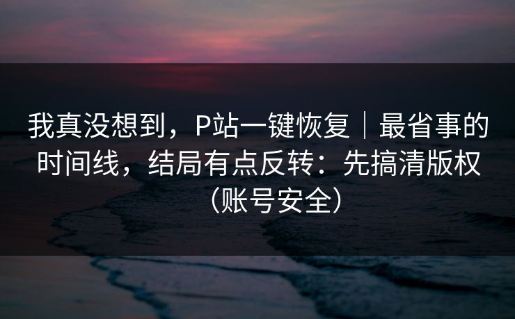 我真没想到，P站一键恢复｜最省事的时间线，结局有点反转：先搞清版权（账号安全）