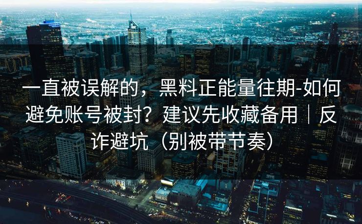 一直被误解的，黑料正能量往期-如何避免账号被封？建议先收藏备用｜反诈避坑（别被带节奏）