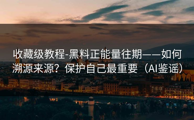 收藏级教程-黑料正能量往期——如何溯源来源？保护自己最重要（AI鉴谣）