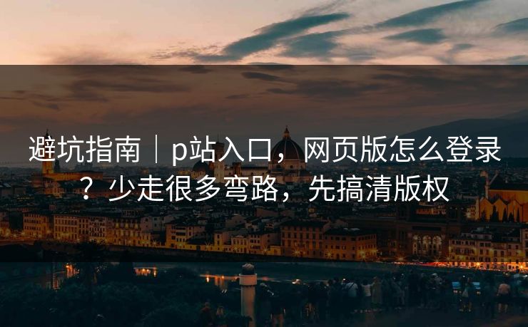 避坑指南｜p站入口，网页版怎么登录？少走很多弯路，先搞清版权