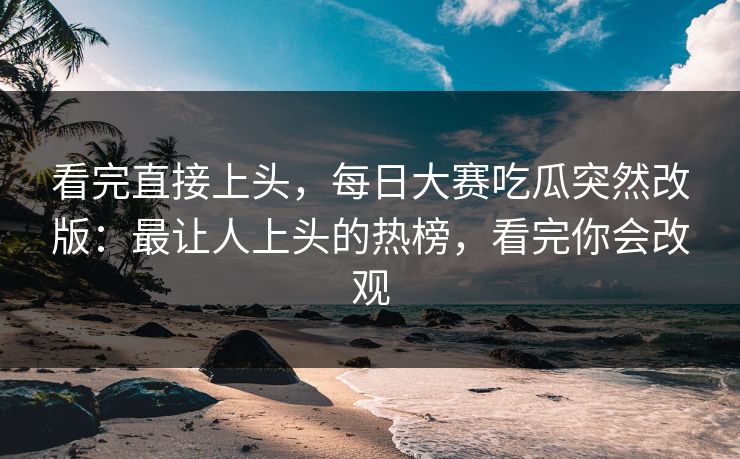 看完直接上头，每日大赛吃瓜突然改版：最让人上头的热榜，看完你会改观