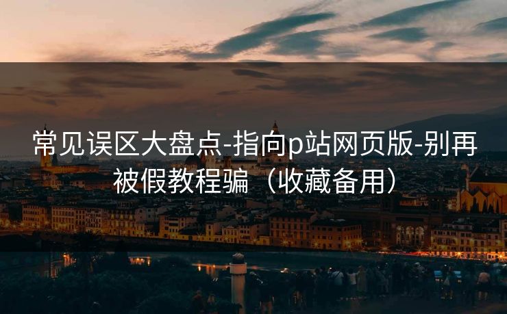 常见误区大盘点-指向p站网页版-别再被假教程骗（收藏备用）