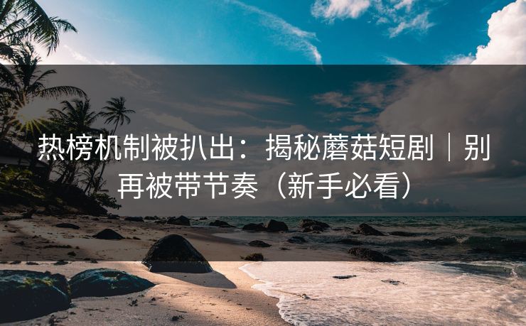 热榜机制被扒出：揭秘蘑菇短剧｜别再被带节奏（新手必看）