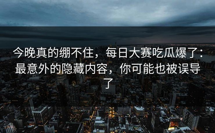 今晚真的绷不住，每日大赛吃瓜爆了：最意外的隐藏内容，你可能也被误导了