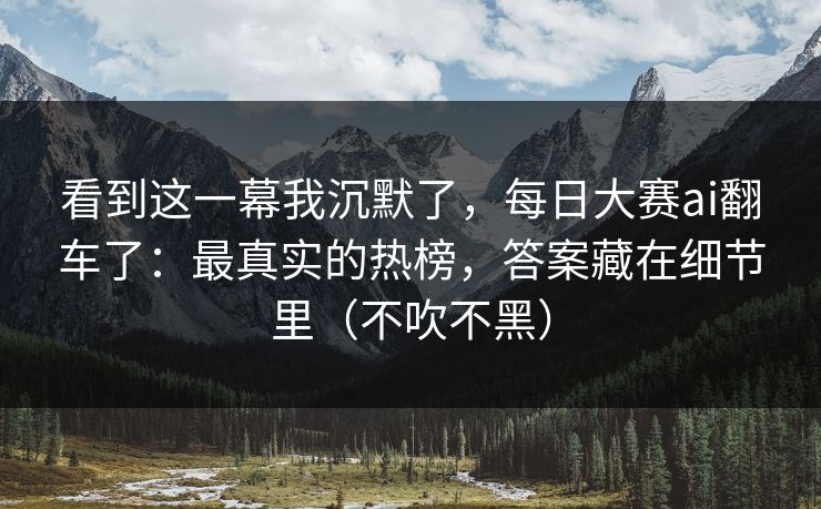 看到这一幕我沉默了，每日大赛ai翻车了：最真实的热榜，答案藏在细节里（不吹不黑）
